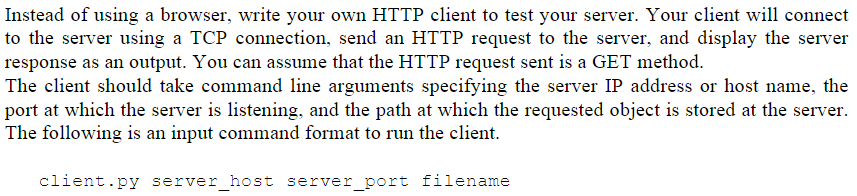 Instead of using a browser, write your own HTTP client to test your server. Your client will connect
to the server using a TCP connection, send an HTTP request to the server, and display the server
response as an output. You can assume that the HTTP request sent is a GET method.
The client should take command line arguments specifying the server IP address or host name, the
port at which the server is listening, and the path at which the requested object is stored at the server.
The following is an input command format to run the client.
client.py server_host server_port filename
