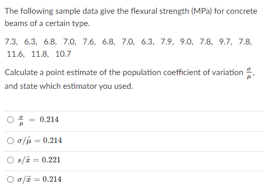 The following sample data give the flexural strength (MPa) for concrete
beams of a certain type.
7.3, 6.3, 6.8, 7.0, 7.6, 6.8, 7.0, 6.3, 7.9, 9.0, 7.8, 9.7, 7.8,
11.6, 11.8, 10.7
Calculate a point estimate of the population coefficient of variation
and state which estimator you used.
0.214
O o/ji = 0.214
O s/ē = 0.221
O o/ī = 0.214
