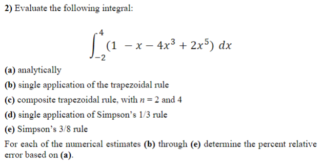 2) Evaluate the following integral:
4
|(1 - x- 4x° + 2x³) dx
(a) analytically
(b) single application of the trapezoidal rule
(c) composite trapezoidal rule, with n = 2 and 4
(d) single application of Simpson's 1/3 rule
(e) Simpson's 3/8 rule
For each of the numerical estimates (b) through (e) determine the percent relative
error based on (a).
