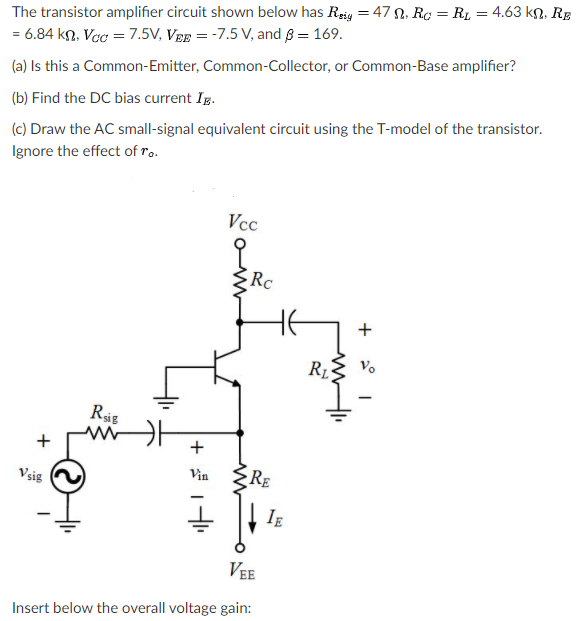 The transistor amplifier circuit shown below has Reig = 47 N, Ro = R1 = 4.63 kn, RE
= 6.84 kn, Vcc = 7.5V, VEE = -7.5 V, and 8 = 169.
(a) Is this a Common-Emitter, Common-Collector, or Common-Base amplifier?
(b) Find the DC bias current Ig.
(c) Draw the AC small-signal equivalent circuit using the T-model of the transistor.
Ignore the effect of ro.
Vcc
Rc
R1
Vo
Rig
+
Vsig
Vin
RE
IE
VEE
Insert below the overall voltage gain:
+
+
