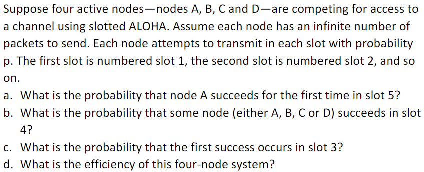 Suppose four active nodes-nodes A, B, Cand D-are competing for access to
a channel using slotted ALOHA. Assume each node has an infinite number of
packets to send. Each node attempts to transmit in each slot with probability
p. The first slot is numbered slot 1, the second slot is numbered slot 2, and so
on.
a. What is the probability that node A succeeds for the first time in slot 5?
b. What is the probability that some node (either A, B, C or D) succeeds in slot
4?
c. What is the probability that the first success occurs in slot 3?
d. What is the efficiency of this four-node system?
