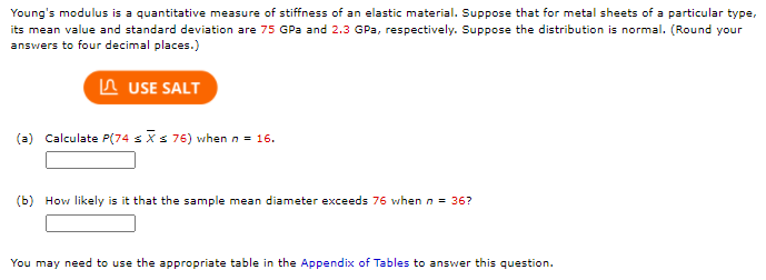 Young's modulus is a quantitative measure of stiffness of an elastic material. Suppose that for metal sheets of a particular type,
its mean value and standard deviation are 75 GPa and 2.3 GPa, respectively. Suppose the distribution is normal. (Round your
answers to four decimal places.)
n USE SALT
(a) Calculate P(74 sis 76) when n = 16.
(b) How likely is it that the sample mean diameter exceeds 76 when n = 36?
You may need to use the appropriate table in the Appendix of Tables to answer this question.
