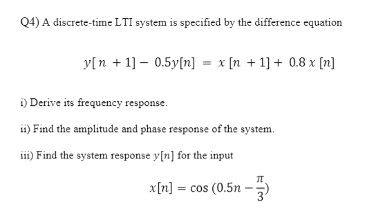 Q4) A discrete-time LTI system is specified by the difference equation
y[n + 1] – 0.5y[n] = x [n + 1] + 0.8 x [n]
i) Derive its frequency response.
ii) Find the amplitude and phase response of the system.
iii) Find the system response y[n] for the input
x[n] = cos (0.5n - 5)
