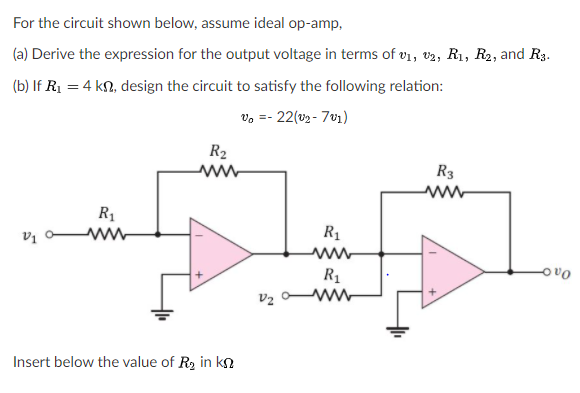 For the circuit shown below, assume ideal op-amp,
(a) Derive the expression for the output voltage in terms of vi, v2, R1, R2, and R3.
(b) If R1 = 4 kn, design the circuit to satisfy the following relation:
vo =- 22(v2 - 7v1)
R2
R3
R1
vị o ww
R1
R1
V2
Insert below the value of R2 in kn
