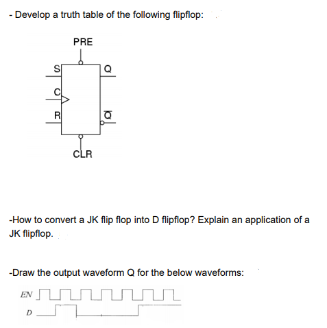 - Develop a truth table of the following flipflop:
PRE
S
R
CLR
-How to convert a JK flip flop into D flipflop? Explain an application of a
JK flipflop.
-Draw the output waveform Q for the below waveforms:
EN UN UL
D
