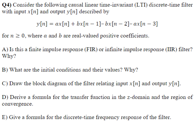 Q4) Consider the following causal linear time-invariant (LTI) discrete-time filter
with input x[n] and output y[n] described by
y[n] = ax[n] + bx[n − 1]- bx[n - 2]-ax[n - 3]
for n ≥ 0, where a and b are real-valued positive coefficients.
A) Is this a finite impulse response (FIR) or infinite impulse response (IIR) filter?
Why?
B) What are the initial conditions and their values? Why?
C) Draw the block diagram of the filter relating input x[n] and output y[n].
D) Derive a formula for the transfer function in the z-domain and the region of
convergence.
E) Give a formula for the discrete-time frequency response of the filter.