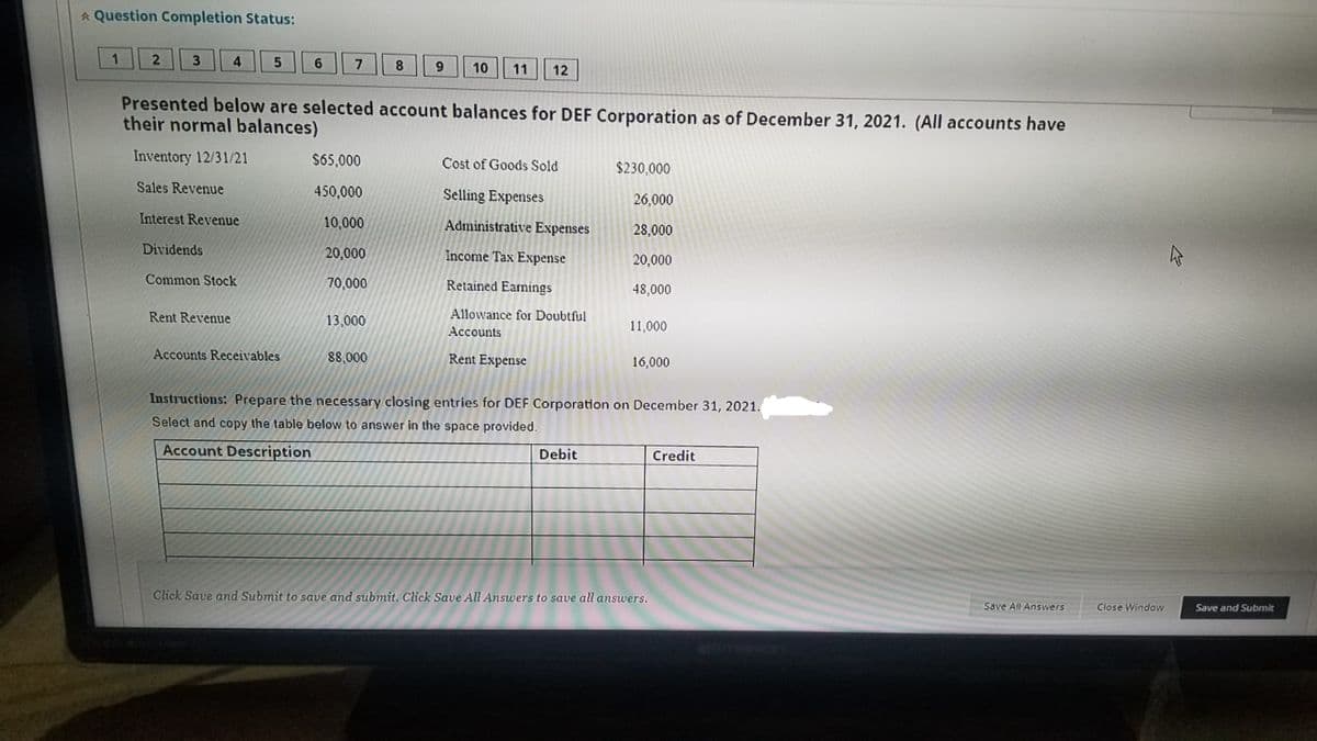 * Question Completion Status:
1.
4
6
7
8
10
11
12
Presented below are selected account balances for DEF Corporation as of December 31, 2021. (All accounts have
their normal balances)
Inventory 12/31/21
$65,000
Cost of Goods Sold
$230,000
Sales Revenue
450,000
Selling Expenses
26,000
Interest Revenue
10,000
Administrative Expenses
28,000
Dividends
20,000
Income Tax Expense
20,000
Common Stock
70,000
Retained Earnings
48,000
Rent Revenue
13,000
Allowance for Doubtful
Accounts
11,000
Accounts Receivables
88,000
Rent Expense
16,000
Instructions: Prepare the necessary closing entries for DEF Corporation on December 31, 2021.
Select and copy the table below to answer in the space provided.
Account Description
Debit
Credit
Click Save and Submit to save and submit. Click Save All Answers to save all answers.
Save All Answers
Close Window
Save and Submit
