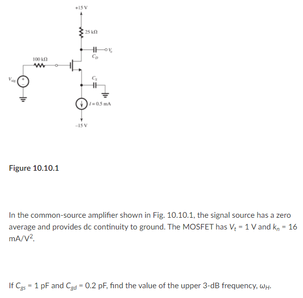 +15 V
25 k
100 k
I=0.5 mA
-15 V
Figure 10.10.1
In the common-source amplifier shown in Fig. 10.10.1, the signal source has a zero
average and provides dc continuity to ground. The MOSFET has V; = 1 V and k, = 16
mA/V?.
If Cgs = 1 pF and Cgd = 0.2 pF, find the value of the upper 3-dB frequency, WH.
