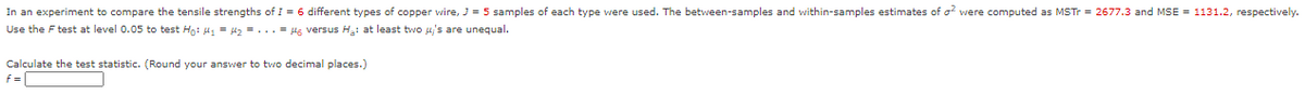 In an experiment to compare the tensile strengths of I = 6 different types of copper wire, J = 5 samples of each type vwere used. The between-samples and within-samples estimates of o were computed as MSTT = 2677.3 and MSE = 1131.2, respectively.
Use the F test at level 0.05 to test Ho: 41 = 42 = ...= H6 versus H: at least two uj's are unequal.
Calculate the test statistic. (Round your answer to two decimal places.)
f=
