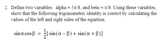 2. Define two variables: alpha = 5a/8, and beta = /8. Using these variables,
show that the following trigonometric identity is correct by calculating the
values of the left and right sides of the equation.
sina cosß = [ sin(a – B) + sin(a + B)]
%3D
