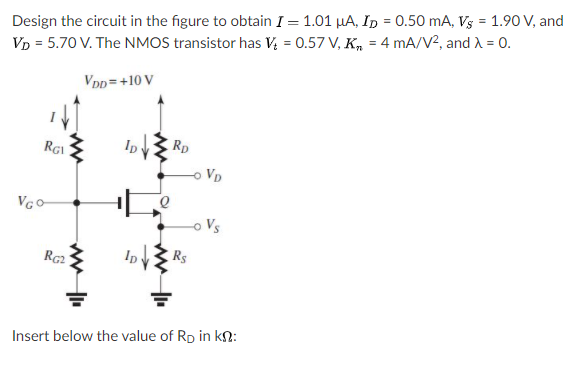 Design the circuit in the figure to obtain I = 1.01 µA, ID = 0.50 mA, V3 = 1.90 V, and
Vp = 5.70 V. The NMOS transistor has V; = 0.57 V, K, = 4 mA/V2, and A = 0.
Vpp =+10 V
Rp
VD
-o Vs
Rs
Insert below the value of Rp in kn:
