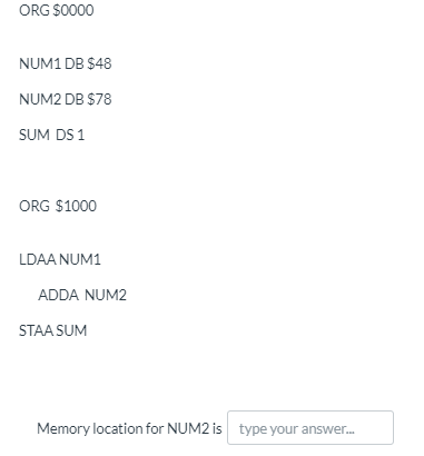 ORG $0000
NUM1 DB $48
NUM2 DB $78
SUM DS 1
ORG $1000
LDAA NUM1
ADDA NUM2
STAA SUM
Memory location for NUM2 is type your answer.
