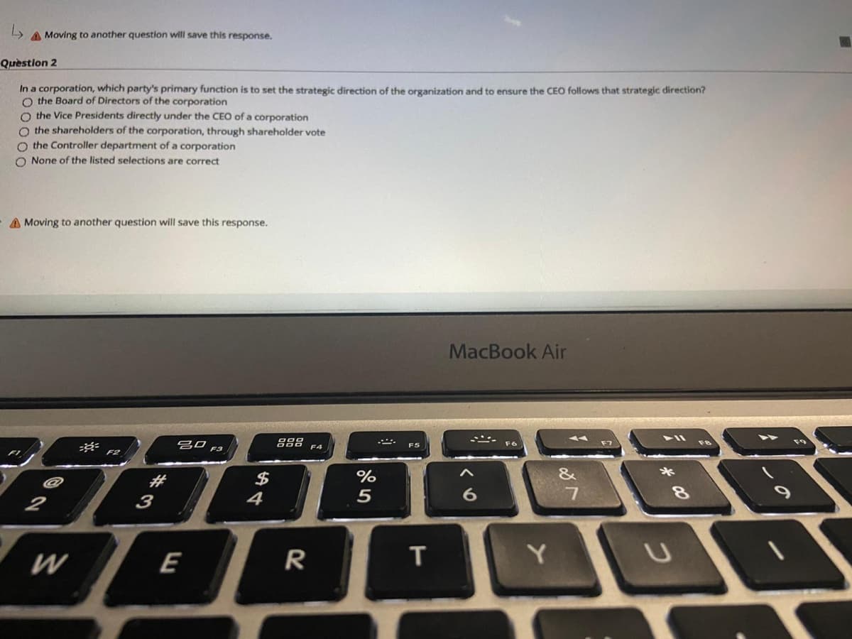 A Moving to another question will save this response.
Quèstion 2
In a corporation, which party's primary function is to set the strategic direction of the organization and to ensure the CEO follows that strategic direction?
O the Board of Directors of the corporation
O the Vice Presidents directly under the CEO of a corporation
O the shareholders of the corporation, through shareholder vote
O the Controller department of a corporation
O None of the listed selections are correct
A Moving to another question will save this response.
MacBook Air
888
F9
吕口
F3
F6
F5
F4
F2
#
$
%
&
*
4
5
8.
2
3
W
E
R
Y.
