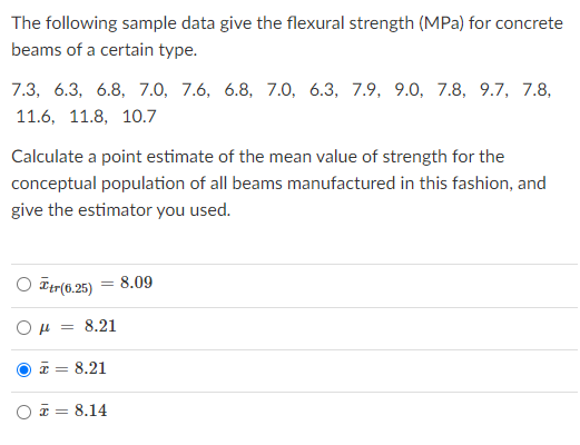 The following sample data give the flexural strength (MPa) for concrete
beams of a certain type.
7.3, 6.3, 6.8, 7.0, 7.6, 6.8, 7.0, 6.3, 7.9, 9.0, 7.8, 9.7, 7.8,
11.6, 11.8, 10.7
Calculate a point estimate of the mean value of strength for the
conceptual population of all beams manufactured in this fashion, and
give the estimator you used.
O Etr(6.25) = 8.09
μ.
8.21
* = 8.21
* = 8.14
