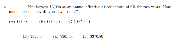 4.
You borrow $3,000 at an annual effective discount rate of 6% for two years. How
much extra money do you have use of?
(A) $340.80
(B) $349.20
(C) $350.40
(D) $355.90
(E) $365.30
(F) $370.80
