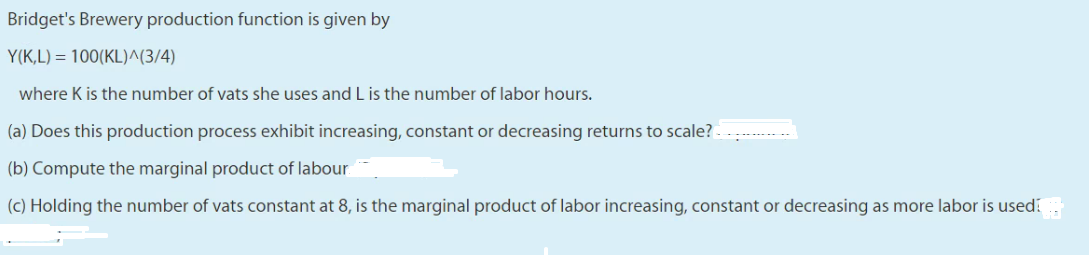 Bridget's Brewery production function is given by
Y(K,L) = 100(KL)^(3/4)
where K is the number of vats she uses and L is the number of labor hours.
(a) Does this production process exhibit increasing, constant or decreasing returns to scale? -
(b) Compute the marginal product of labour
(c) Holding the number of vats constant at 8, is the marginal product of labor increasing, constant or decreasing as more labor is used
