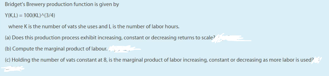 Bridget's Brewery production function is given by
Y(K,L) = 100(KL)^(3/4)
where K is the number of vats she uses and L is the number of labor hours.
(a) Does this production process exhibit increasing, constant or decreasing returns to scale?
(b) Compute the marginal product of labour..
(c) Holding the number of vats constant at 8, is the marginal product of labor increasing, constant or decreasing as more labor is used?
