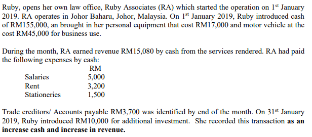 Ruby, opens her own law office, Ruby Associates (RA) which started the operation on 1st January
2019. RA operates in Johor Baharu, Johor, Malaysia. On 1ª January 2019, Ruby introduced cash
of RM155,000, an brought in her personal equipment that cost RM17,000 and motor vehicle at the
cost RM45,000 for business use.
During the month, RA earned revenue RM15,080 by cash from the services rendered. RA had paid
the following expenses by cash:
RM
Salaries
5,000
3,200
1,500
Rent
Stationeries
Trade creditors/ Accounts payable RM3,700 was identified by end of the month. On 31st January
2019, Ruby introduced RM10,000 for additional investment. She recorded this transaction as an
increase cash and increase in revenue.
