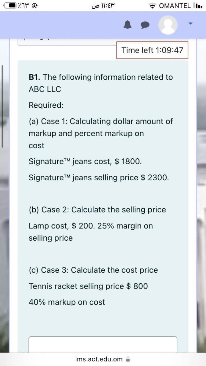 * OMANTEL I.
Time left 1:09:47
B1. The following information related to
ABC LLC
Required:
(a) Case 1: Calculating dollar amount of
markup and percent markup on
cost
SignatureTM jeans cost, $ 1800.
SignatureTM jeans selling price $ 2300.
(b) Case 2: Calculate the selling price
Lamp cost, $ 200. 25% margin on
selling price
(c) Case 3: Calculate the cost price
Tennis racket selling price $ 800
40% markup on cost
Ims.act.edu.om A
