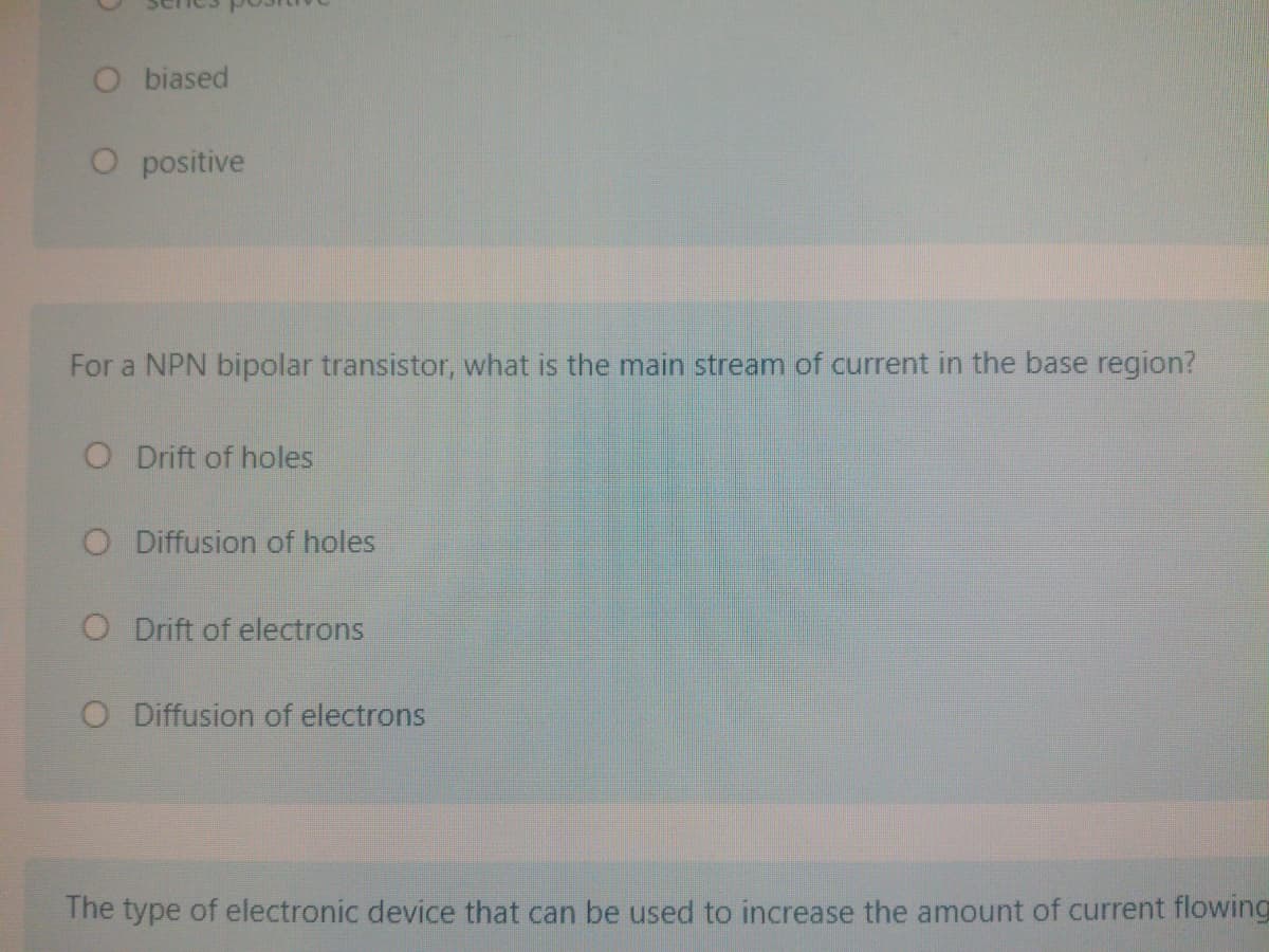 O biased
O positive
For a NPN bipolar transistor, what is the main stream of current in the base region?
O Drift of holes
O Diffusion of holes
O Drift of electrons
O Diffusion of electrons
The type of electronic device that can be used to increase the amount of current flowing
