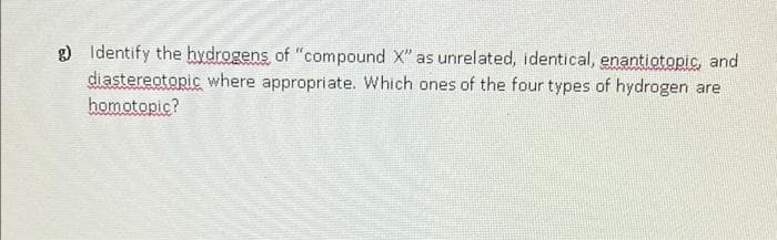 g) Identify the hydrogens, of "compound X" as unrelated, identical, enantiotopic, and
diastereotopic where appropriate. Which ones of the four types of hydrogen are
homotopic?