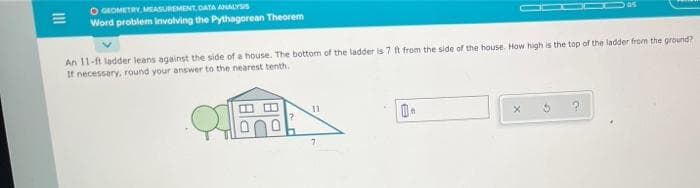 |||
O GEOMETRY, MEASUREMENT, DATA ANALYSIS
Word problem involving the Pythagorean Theorem
An 11-ft ladder leans against the side of a house. The bottom of the ladder is 7 ft from the side of the house. How high is the top of the ladder from the ground?
If necessary, round your answer to the nearest tenth.
QE
11
7
0.