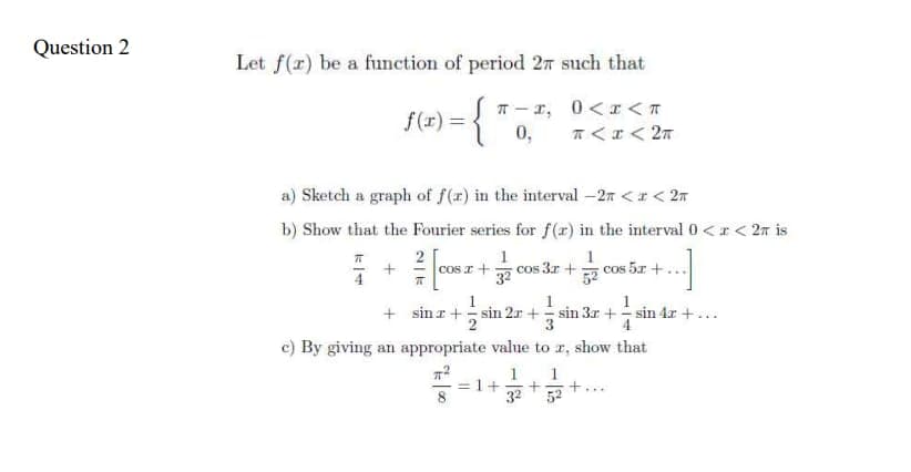 Question 2
Let f(x) be a function of period 27 such that
f(x) = {
0<x<T
T< x < 2π
a) Sketch a graph of f(z) in the interval -2 <r <2m
b) Show that the Fourier series for f(r) in the interval 0 < x < 2π is
1
T
π-1,
0,
W
1
COST + cos 3x +
32
1
sina+sin
cos 5x +
1
1
2r+sin 3r+sin 4r +...
4
+
sin 2
c) By giving an appropriate value to z, show that
πT²
= 1+ +
1
32