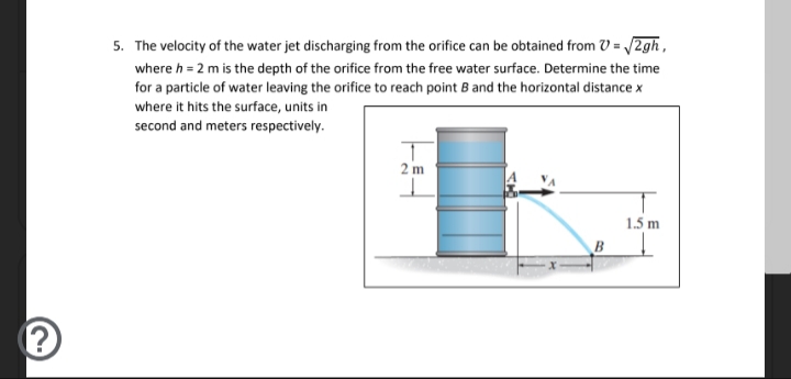 5. The velocity of the water jet discharging from the orifice can be obtained from V = /2gh,
where h = 2 m is the depth of the orifice from the free water surface. Determine the time
for a particle of water leaving the orifice to reach point B and the horizontal distance x
where it hits the surface, units in
second and meters respectively.
2 m
1.5 m
B
