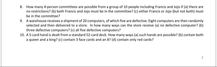 8. How many 4-person committees are possible from a group of 10 people including Francis and Jojo if (a) there are
no restrictions? (b) both Francis and Jojo must be in the committee? (c) either Francis or Jojo (but not both) must
be in the committee?
9. Awarehouse receives a shipment of 20 computers, of which five are defective. Eight computers are then randomly
selected and then delivered to a store. In how many ways can the store receive (a) no defective computer? (b)
three defective computers? (c) all five defective computers?
10. A 5-card hand is dealt from a standard 52-card deck. How many ways (a) such hands are possible? (b) contain both
a queen and a king? (c) contain 3 face cards and an 8? (d) contain only red cards?
