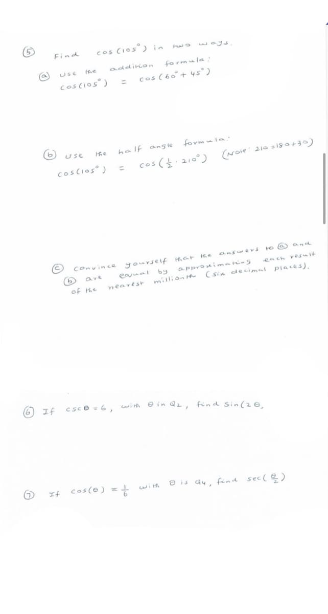 Find
cos CIos°) in
Use
the
addirion
formula:
coscios)
cos (60°+ 45° )
%3D
half ang le
formula
Use
Hhe
cos (.210°)
(Note: 210 = iso+30)
coscios )
%3D
answers
to a) and
Convince yourseif har H.e
are
eaual by
appronimaring
each resuit
million th (sin deci mal places),
of the
nearest
エf
csce =6, with e in Qz, find sin(2@.
cos(@) =
e is a4, find sec(e)
If
wi th
