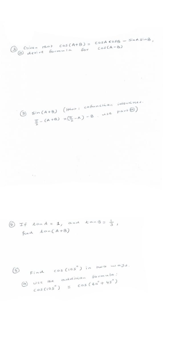 Given rhat
Cos CA+B) = COSA COSB - sinA SinB.
deri ve
formula
for
COSCA -B)
identi re s.
6 sin(A+B) (Henr: cofuncrion
꼭-(A+8) -(폭-^)-B
use part☺)
If tan A = 1,
and
find
tanCA+B)
cos CIos°) in
two ways
Find
he
addirion
formula:
Use
coscios)
cos (60°+ 45° )
