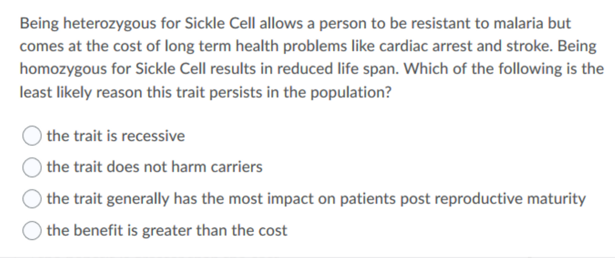 Being heterozygous for Sickle Cell allows a person to be resistant to malaria but
comes at the cost of long term health problems like cardiac arrest and stroke. Being
homozygous for Sickle Cell results in reduced life span. Which of the following is the
least likely reason this trait persists in the population?
the trait is recessive
the trait does not harm carriers
the trait generally has the most impact on patients post reproductive maturity
the benefit is greater than the cost
