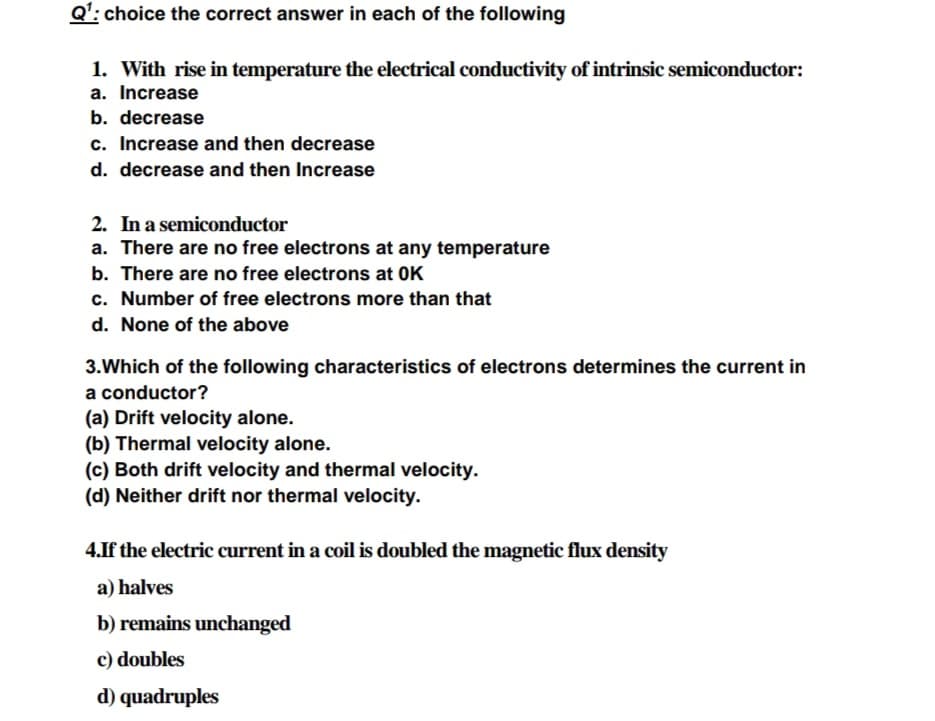 Q': choice the correct answer in each of the following
1. With rise in temperature the electrical conductivity of intrinsic semiconductor:
a. Increase
b. decrease
c. Increase and then decrease
d. decrease and then Increase
2. In a semiconductor
a. There are no free electrons at any temperature
b. There are no free electrons at OK
c. Number of free electrons more than that
d. None of the above
3.Which of the following characteristics of electrons determines the current in
a conductor?
(a) Drift velocity alone.
(b) Thermal velocity alone.
(c) Both drift velocity and thermal velocity.
(d) Neither drift nor thermal velocity.
4.If the electric current in a coil is doubled the magnetic flux density
a) halves
b) remains unchanged
c) doubles
d) quadruples
