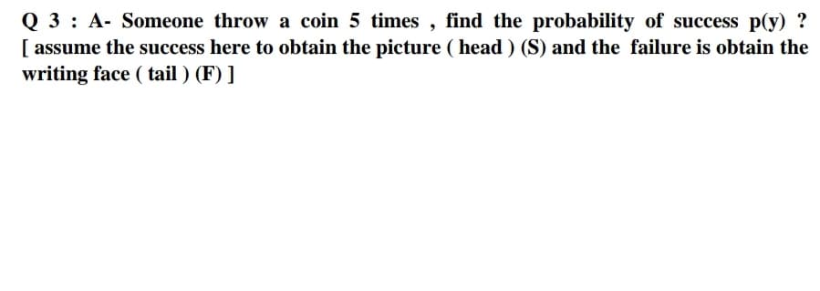 Q 3: A- Someone throw a coin 5 times , find the probability of success p(y) ?
[ assume the success here to obtain the picture ( head ) (S) and the failure is obtain the
writing face ( tail ) (F) ]
