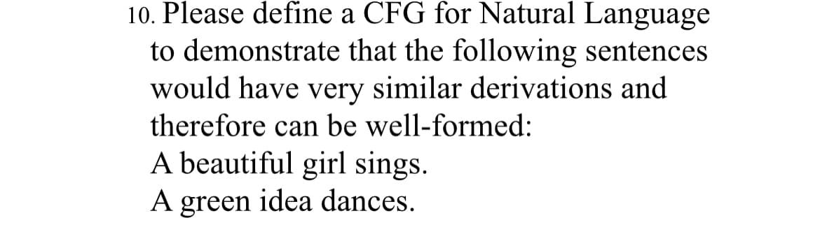 10. Please define a CFG for Natural Language
to demonstrate that the following sentences
would have very similar derivations and
therefore can be well-formed:
A beautiful girl sings.
A green idea dances.