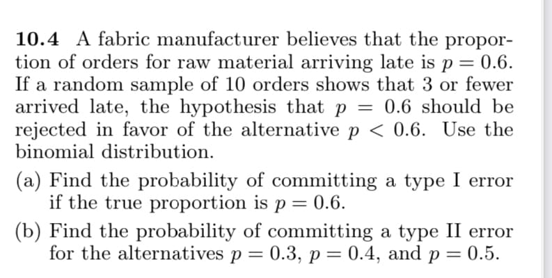 10.4 A fabric manufacturer believes that the propor-
tion of orders for raw material arriving late is p= 0.6.
If a random sample of 10 orders shows that 3 or fewer
arrived late, the hypothesis that p = 0.6 should be
rejected in favor of the alternative p < 0.6. Use the
binomial distribution.
(a) Find the probability of committing a type I error
if the true proportion is p = 0.6.
(b) Find the probability of committing a type II error
for the alternatives p = 0.3, p= 0.4, and
0.5.
