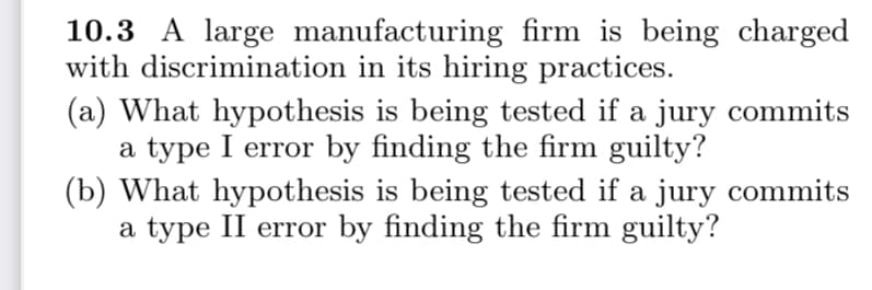 10.3 A large manufacturing firm is being charged
with discrimination in its hiring practices.
(a) What hypothesis is being tested if a jury commits
a type I error by finding the firm guilty?
(b) What hypothesis is being tested if a jury commits
a type II error by finding the firm guilty?
