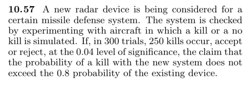 10.57 A new radar device is being considered for a
certain missile defense system. The system is checked
by experimenting with aircraft in which a kill or a no
kill is simulated. If, in 300 trials, 250 kills occur, accept
or reject, at the 0.04 level of significance, the claim that
the probability of a kill with the new system does not
exceed the 0.8 probability of the existing device.
