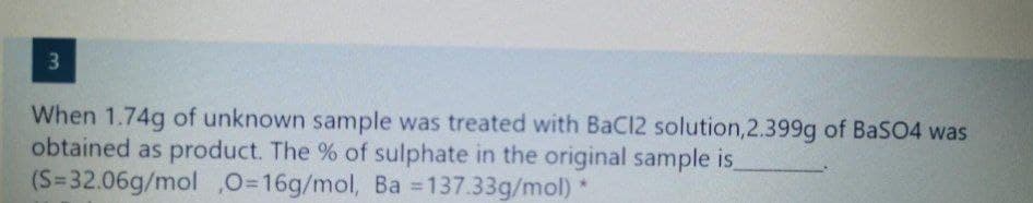 When 1.74g of unknown sample was treated with BaCl2 solution,2.399g of BaSO4 was
obtained as product. The % of sulphate in the original sample is
(S=32.06g/mol ,0=16g/mol, Ba 137.33g/mol)
%3D
