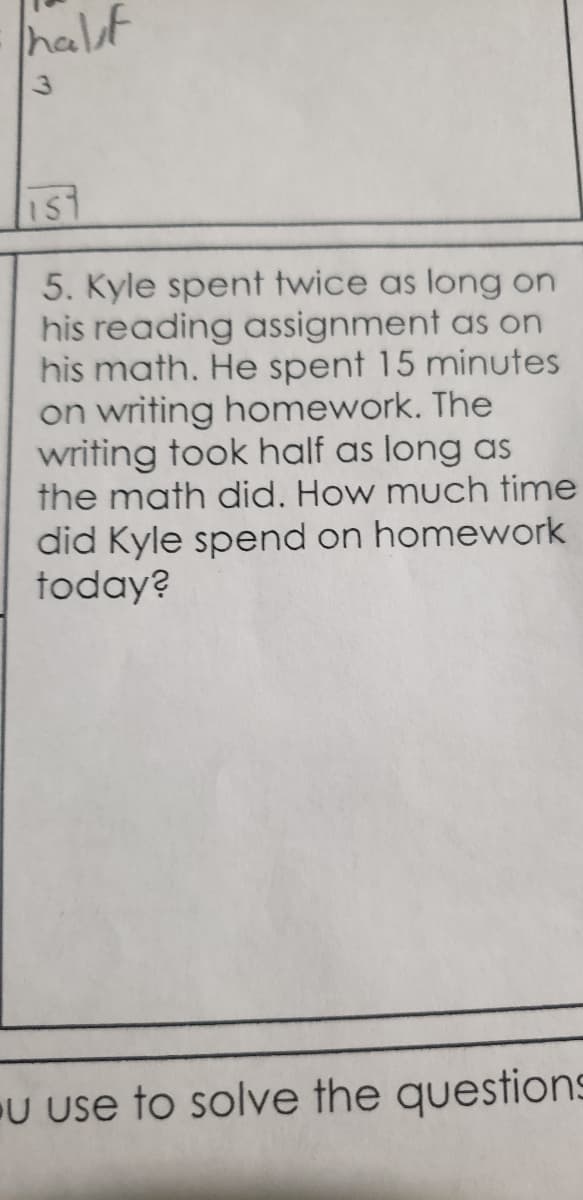 half
IST
5. Kyle spent twice as long on
his reading assignment as on
his math. He spent 15 minutes
on writing homework. The
writing took half as long as
the math did. How much time
did Kyle spend on homework
today?
U use to solve the questions
