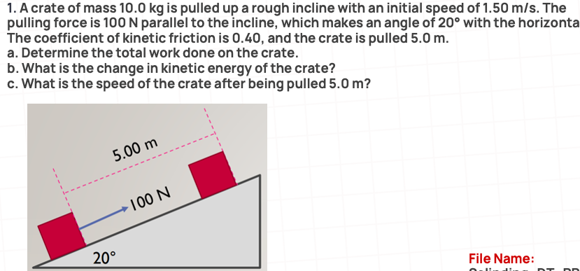 1. A crate of mass 10.0 kg is pulled up a rough incline with an initial speed of 1.50 m/s. The
pulling force is 100 N parallel to the incline, which makes an angle of 20° with the horizonta
The coefficient of kinetic friction is 0.40, and the crate is pulled 5.0 m.
a. Determine the total work done on the crate.
b. What is the change in kinetic energy of the crate?
c. What is the speed of the crate after being pulled 5.0 m?
5.00 m
100 N
20°
File Name:
