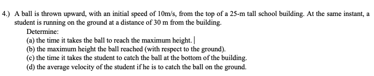 4.) A ball is thrown upward, with an initial speed of 10m/s, from the top of a 25-m tall school building. At the same instant, a
student is running on the ground at a distance of 30 m from the building.
Determine:
(a) the time it takes the ball to reach the maximum height. |
(b) the maximum height the ball reached (with respect to the ground).
(c) the time it takes the student to catch the ball at the bottom of the building.
(d) the average velocity of the student if he is to catch the ball on the ground.
