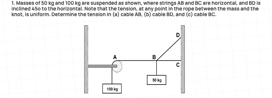 1. Masses of 50 kg and 100 kg are suspended as shown, where strings AB and BC are horizontal, and BD is
inclined 450 to the horizontal. Note that the tension, at any point in the rope between the mass and the
knot, is uniform. Determine the tension in (a) cable AB, (b) cable BD, and (c) cable BC.
A
B
50 kg
100 kg
