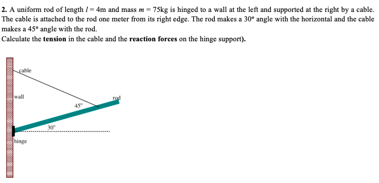 2. A uniform rod of length I = 4m and mass m = 75kg is hinged to a wall at the left and supported at the right by a cable.
The cable is attached to the rod one meter from its right edge. The rod makes a 30° angle with the horizontal and the cable
makes a 45° angle with the rod.
Calculate the tension in the cable and the reaction forces on the hinge support).
cable
wall
rod
45°
30°
hinge
