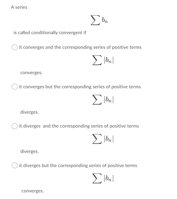 A series
is called conditionally convergent if
it converges and the corresponding series of positive terms
Σ
converges.
it converges but the corresponding series of positive terms
Σ
diverges.
it diverges and the corresponding series of positive terms
diverges.
it diverges but the corresponding series of positive terms
converges.
