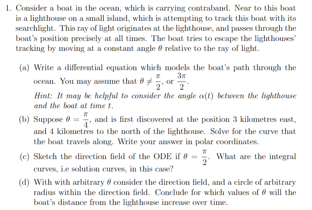 1. Consider a boat in the ocean, which is carrying contraband. Near to this boat
is a lighthouse on a small island, which is attempting to track this boat with its
searchlight. This ray of light originates at the lighthouse, and passes through the
boat's position precisely at all times. The boat tries to escape the lighthouses'
tracking by moving at a constant angle relative to the ray of light.
(a) Write a differential equation which
π
ocean. You may assume that 0 = or
2' 2
Hint: It may be helpful to consider the angle a(t) between the lighthouse
and the boat at time t.
models the boat's path through the
3π
ㅠ
4'
=
(b) Suppose
and is first discovered at the position 3 kilometres east,
and 4 kilometres to the north of the lighthouse. Solve for the curve that
the boat travels along. Write your answer in polar coordinates.
ㅠ
(c) Sketch the direction field of the ODE if
curves, i.e solution curves, in this case?
=
2
What are the integral
(d) With with arbitrary consider the direction field, and a circle of arbitrary
radius within the direction field. Conclude for which values of 0 will the
boat's distance from the lighthouse increase over time.