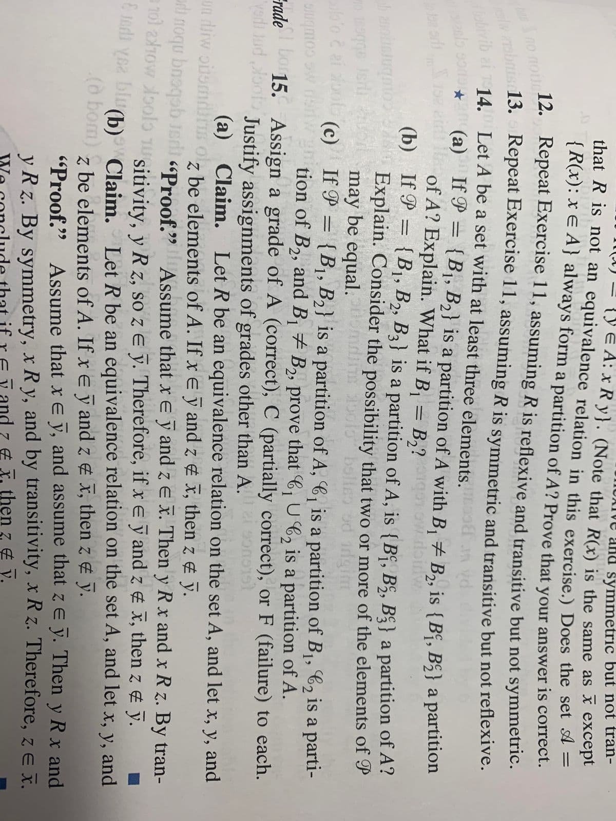 ve and symmetric but not tran-
{yE A: x R y}. (Note that R(x) is the same as x except
(A) =
that R is not an equivalence relation in this exercise.) Does the set A =
{R(x): x E A } always form a partition of A? Prove that your answer is correct.
12.
Repeat Exercise 11, assuming R is reflexive and transitive but not symmetric.
no nou.
13.
Repeat Exercise 11, assuming R is symmetric and transitive but not reflexive.
vib ai 14. Let A be a set with at least three elements.
(a) If P =
of A? Explain. What if B, = B,?g ow doidw
(b) If P = {B1, B2, B3} is a partition of A, is {Bº, B§, B§} a partition of A?
Explain. Consider the possibility that two or more of the elements of P
may be equal.
(c) If P = {B1, B2} is a partition of A, 6, is a partition of B1, C2 is a parti-
{B1, B2} is a partition of A with B, + B,, is {B“, B5} a partition
GG C
%3D
29
%3D
Combne
FradeDo 15. Assign a grade of A (correct), C (partially correct), or F (failure) to each.
slugmoo w dsnWgtion of B,, and B # B,, prove that C, U6, is a partition of A.
1
yodi Jud oot Justify assignments of grades other than A.
(GLGUCG
(a) Claim. Let R be an equivalence relation on the set A, and let x, y, and
z be elements of A. If x E y and z ¢ x, then z ¢ ỹ.
un diw oilomdiis ol,
In
i noqu bnoqob Jeri «Proof.9
101 210w oolo nuitivity, v Rz. so z E v. Therefore, if xe y and z x, then z & y.
E 1odi yea biu
Assume that xe ỹ and z e x. Then y R x and x R z. By tran-
Let R be an equivalence relation on the set A, and let x, y, and
(b) Claim.
(o bom) z
be elements of A. If x e ỹ and z ¢ x, then z ¢ ỹ.
"Proof." Assume that xE y, and assume that z E y. Then y R x and
99
y R z. By symmetry, x R y, and by transitivity, x R z. Therefore, z e I.
and z & X. then z ¢ y.
