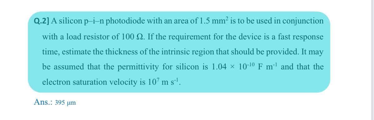 Q.2] A silicon p-i-n photodiode with an area of 1.5 mm? is to be used in conjunction
with a load resistor of 100 2. If the requirement for the device is a fast response
time, estimate the thickness of the intrinsic region that should be provided. It may
be assumed that the permittivity for silicon is 1.04 x 10-10 F m and that the
electron saturation velocity is 107 m s'.
Ans.: 395 µm
