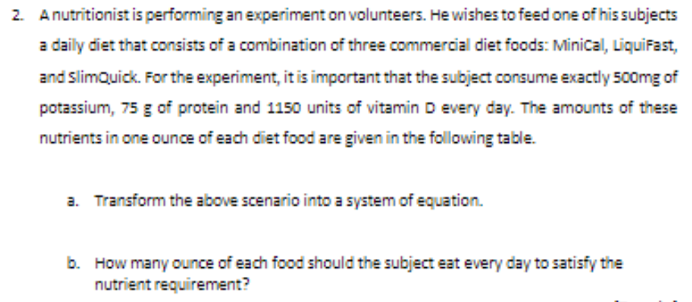 2. Anutritionist is performing an experiment on volunteers. He wishes to feed one of his subjects
a daily diet that consists of a combination of three commercial diet foods: Minical, Liquifast,
and SlimQuick. For the experiment, it is important that the subject consume exactly 500mg of
potassium, 75 g of protein and 1150 units of vitamin D every day. The amounts of these
nutrients in one ounce of each diet food are given in the following table.
a. Transform the above scenario into a system of equation.
b. How many ounce of each food should the subject eat every day to satisfy the
nutrient requirement?
