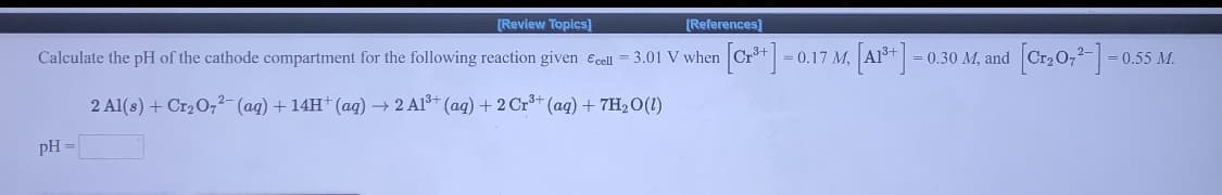 [Review Topics)
[References)
Calculate the pH of the cathode compartment for the following reaction given Ecel = 3.01 V when Cr+ = (
- 0.17 M. Al*
3D0.30 M, and
= 0.55 M.
2 Al(s) + Cr2 O,²- (ag) + 14H†(aq) → 2 Al* (ag) + 2 Cr** (ag) + 7H2 O(1)
pH =
